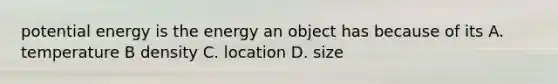 potential energy is the energy an object has because of its A. temperature B density C. location D. size