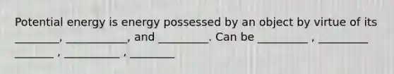 Potential energy is energy possessed by an object by virtue of its ________, ___________, and _________. Can be _________ , _________ _______ , __________ , ________