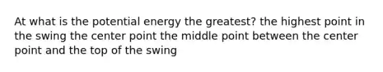 At what is the potential energy the greatest? the highest point in the swing the center point the middle point between the center point and the top of the swing