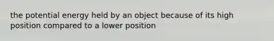 the potential energy held by an object because of its high position compared to a lower position