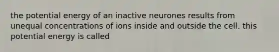 the potential energy of an inactive neurones results from unequal concentrations of ions inside and outside the cell. this potential energy is called