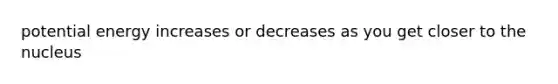 potential energy increases or decreases as you get closer to the nucleus