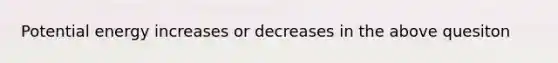 Potential energy increases or decreases in the above quesiton