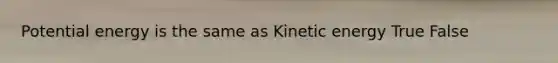 Potential energy is the same as Kinetic energy True False