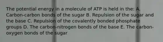 The potential energy in a molecule of ATP is held in the: A. Carbon-carbon bonds of the sugar B. Repulsion of the sugar and the base C. Repulsion of the covalently bonded phosphate groups D. The carbon-nitrogen bonds of the base E. The carbon-oxygen bonds of the sugar