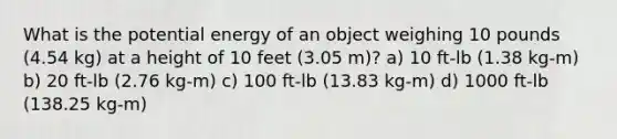 What is the potential energy of an object weighing 10 pounds (4.54 kg) at a height of 10 feet (3.05 m)? a) 10 ft-lb (1.38 kg-m) b) 20 ft-lb (2.76 kg-m) c) 100 ft-lb (13.83 kg-m) d) 1000 ft-lb (138.25 kg-m)