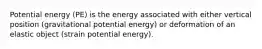 Potential energy (PE) is the energy associated with either vertical position (gravitational potential energy) or deformation of an elastic object (strain potential energy).