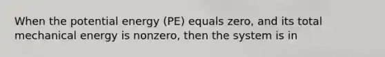 When the potential energy (PE) equals zero, and its total mechanical energy is nonzero, then the system is in