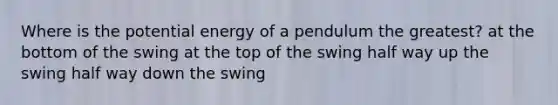 Where is the potential energy of a pendulum the greatest? at the bottom of the swing at the top of the swing half way up the swing half way down the swing