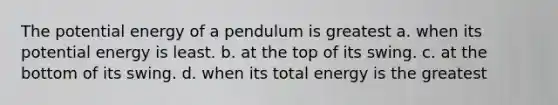 The potential energy of a pendulum is greatest a. when its potential energy is least. b. at the top of its swing. c. at the bottom of its swing. d. when its total energy is the greatest