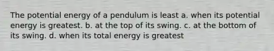 The potential energy of a pendulum is least a. when its potential energy is greatest. b. at the top of its swing. c. at the bottom of its swing. d. when its total energy is greatest