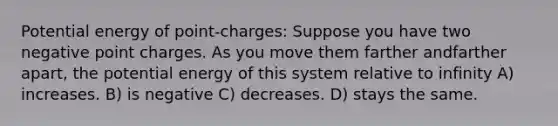 Potential energy of point-charges: Suppose you have two negative point charges. As you move them farther andfarther apart, the potential energy of this system relative to infinity A) increases. B) is negative C) decreases. D) stays the same.