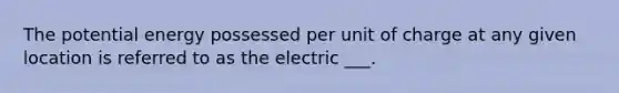 The potential energy possessed per unit of charge at any given location is referred to as the electric ___.