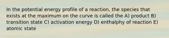 In the potential energy profile of a reaction, the species that exists at the maximum on the curve is called the A) product B) transition state C) activation energy D) enthalphy of reaction E) atomic state