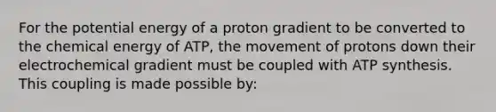 For the potential energy of a proton gradient to be converted to the chemical energy of ATP, the movement of protons down their electrochemical gradient must be coupled with ATP synthesis. This coupling is made possible by: