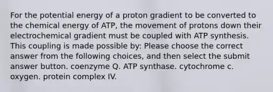 For the potential energy of a proton gradient to be converted to the chemical energy of ATP, the movement of protons down their electrochemical gradient must be coupled with ATP synthesis. This coupling is made possible by: Please choose the correct answer from the following choices, and then select the submit answer button. coenzyme Q. ATP synthase. cytochrome c. oxygen. protein complex IV.