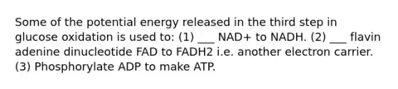 Some of the potential energy released in the third step in glucose oxidation is used to: (1) ___ NAD+ to NADH. (2) ___ flavin adenine dinucleotide FAD to FADH2 i.e. another electron carrier. (3) Phosphorylate ADP to make ATP.