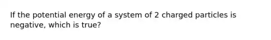 If the potential energy of a system of 2 charged particles is negative, which is true?