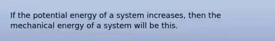 If the potential energy of a system increases, then the mechanical energy of a system will be this.