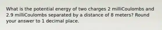 What is the potential energy of two charges 2 milliCoulombs and 2.9 milliCoulombs separated by a distance of 8 meters? Round your answer to 1 decimal place.