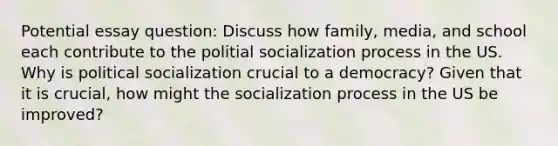 Potential essay question: Discuss how family, media, and school each contribute to the politial socialization process in the US. Why is political socialization crucial to a democracy? Given that it is crucial, how might the socialization process in the US be improved?