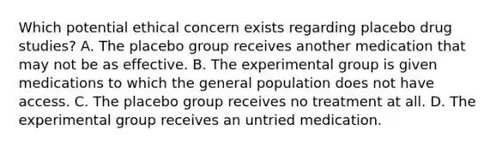 Which potential ethical concern exists regarding placebo drug studies? A. The placebo group receives another medication that may not be as effective. B. The experimental group is given medications to which the general population does not have access. C. The placebo group receives no treatment at all. D. The experimental group receives an untried medication.