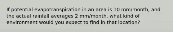 If potential evapotranspiration in an area is 10 mm/month, and the actual rainfall averages 2 mm/month, what kind of environment would you expect to find in that location?