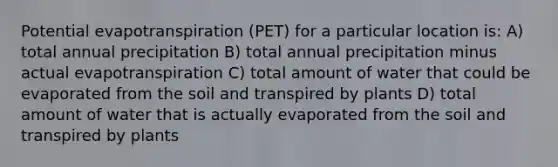 Potential evapotranspiration (PET) for a particular location is: A) total annual precipitation B) total annual precipitation minus actual evapotranspiration C) total amount of water that could be evaporated from the soil and transpired by plants D) total amount of water that is actually evaporated from the soil and transpired by plants