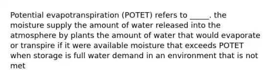 Potential evapotranspiration (POTET) refers to _____. the moisture supply the amount of water released into the atmosphere by plants the amount of water that would evaporate or transpire if it were available moisture that exceeds POTET when storage is full water demand in an environment that is not met