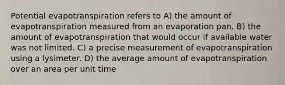 Potential evapotranspiration refers to A) the amount of evapotranspiration measured from an evaporation pan. B) the amount of evapotranspiration that would occur if available water was not limited. C) a precise measurement of evapotranspiration using a lysimeter. D) the average amount of evapotranspiration over an area per unit time