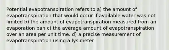 Potential evapotranspiration refers to a) the amount of evapotranspiration that would occur if available water was not limited b) the amount of evapotranspiration measured from an evaporation pan c) the average amount of evapotranspiration over an area per unit time. d) a precise measurement of evapotranspiration using a lysimeter