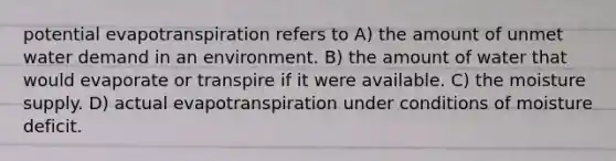 potential evapotranspiration refers to A) the amount of unmet water demand in an environment. B) the amount of water that would evaporate or transpire if it were available. C) the moisture supply. D) actual evapotranspiration under conditions of moisture deficit.