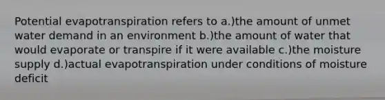 Potential evapotranspiration refers to a.)the amount of unmet water demand in an environment b.)the amount of water that would evaporate or transpire if it were available c.)the moisture supply d.)actual evapotranspiration under conditions of moisture deficit