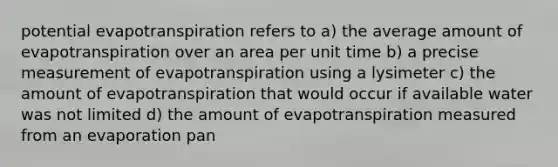 potential evapotranspiration refers to a) the average amount of evapotranspiration over an area per unit time b) a precise measurement of evapotranspiration using a lysimeter c) the amount of evapotranspiration that would occur if available water was not limited d) the amount of evapotranspiration measured from an evaporation pan