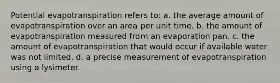 Potential evapotranspiration refers to: a. the average amount of evapotranspiration over an area per unit time. b. the amount of evapotranspiration measured from an evaporation pan. c. the amount of evapotranspiration that would occur if available water was not limited. d. a precise measurement of evapotranspiration using a lysimeter.