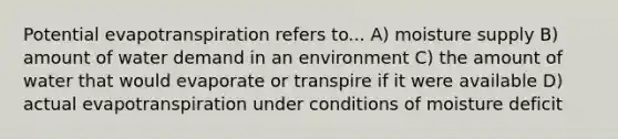 Potential evapotranspiration refers to... A) moisture supply B) amount of water demand in an environment C) the amount of water that would evaporate or transpire if it were available D) actual evapotranspiration under conditions of moisture deficit