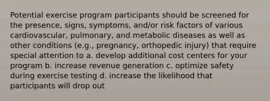 Potential exercise program participants should be screened for the presence, signs, symptoms, and/or risk factors of various cardiovascular, pulmonary, and metabolic diseases as well as other conditions (e.g., pregnancy, orthopedic injury) that require special attention to a. develop additional cost centers for your program b. increase revenue generation c. optimize safety during exercise testing d. increase the likelihood that participants will drop out