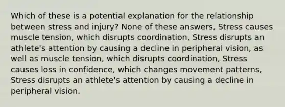 Which of these is a potential explanation for the relationship between stress and injury? None of these answers, Stress causes muscle tension, which disrupts coordination, Stress disrupts an athlete's attention by causing a decline in peripheral vision, as well as muscle tension, which disrupts coordination, Stress causes loss in confidence, which changes movement patterns, Stress disrupts an athlete's attention by causing a decline in peripheral vision.