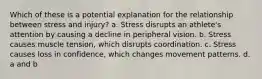 Which of these is a potential explanation for the relationship between stress and injury? a. Stress disrupts an athlete's attention by causing a decline in peripheral vision. b. Stress causes muscle tension, which disrupts coordination. c. Stress causes loss in confidence, which changes movement patterns. d. a and b