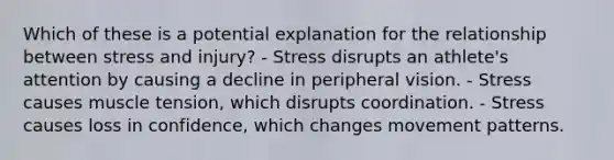 Which of these is a potential explanation for the relationship between stress and injury? - Stress disrupts an athlete's attention by causing a decline in peripheral vision. - Stress causes muscle tension, which disrupts coordination. - Stress causes loss in confidence, which changes movement patterns.