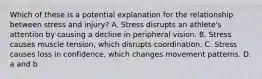 Which of these is a potential explanation for the relationship between stress and injury? A. Stress disrupts an athlete's attention by causing a decline in peripheral vision. B. Stress causes muscle tension, which disrupts coordination. C. Stress causes loss in confidence, which changes movement patterns. D. a and b