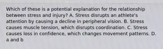 Which of these is a potential explanation for the relationship between stress and injury? A. Stress disrupts an athlete's attention by causing a decline in peripheral vision. B. Stress causes muscle tension, which disrupts coordination. C. Stress causes loss in confidence, which changes movement patterns. D. a and b