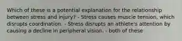 Which of these is a potential explanation for the relationship between stress and injury? - Stress causes muscle tension, which disrupts coordination. - Stress disrupts an athlete's attention by causing a decline in peripheral vision. - both of these