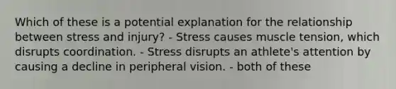 Which of these is a potential explanation for the relationship between stress and injury? - Stress causes muscle tension, which disrupts coordination. - Stress disrupts an athlete's attention by causing a decline in peripheral vision. - both of these