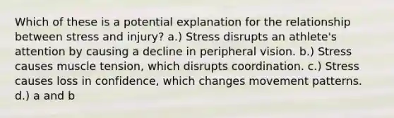 Which of these is a potential explanation for the relationship between stress and injury? a.) Stress disrupts an athlete's attention by causing a decline in peripheral vision. b.) Stress causes muscle tension, which disrupts coordination. c.) Stress causes loss in confidence, which changes movement patterns. d.) a and b