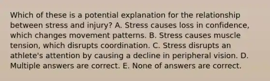 Which of these is a potential explanation for the relationship between stress and injury? A. Stress causes loss in confidence, which changes movement patterns. B. Stress causes muscle tension, which disrupts coordination. C. Stress disrupts an athlete's attention by causing a decline in peripheral vision. D. Multiple answers are correct. E. None of answers are correct.