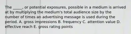 The _____, or potential exposures, possible in a medium is arrived at by multiplying the medium's total audience size by the number of times an advertising message is used during the period. A. gross impressions B. frequency C. attention value D. effective reach E. gross rating points