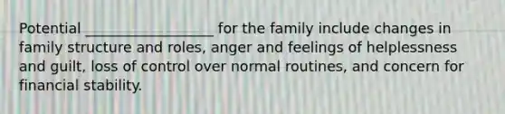 Potential __________________ for the family include changes in family structure and roles, anger and feelings of helplessness and guilt, loss of control over normal routines, and concern for financial stability.