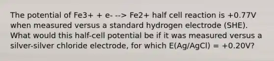 The potential of Fe3+ + e- --> Fe2+ half cell reaction is +0.77V when measured versus a standard hydrogen electrode (SHE). What would this half-cell potential be if it was measured versus a silver-silver chloride electrode, for which E(Ag/AgCl) = +0.20V?