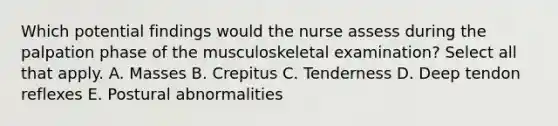 Which potential findings would the nurse assess during the palpation phase of the musculoskeletal examination? Select all that apply. A. Masses B. Crepitus C. Tenderness D. Deep tendon reflexes E. Postural abnormalities